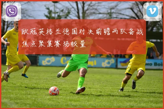 欧冠英格兰德国对决前瞻两队备战焦点聚集赛场较量