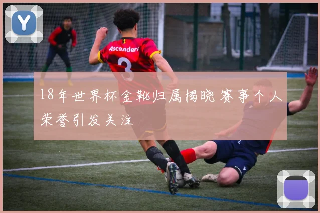 18年世界杯金靴归属揭晓 赛事个人荣誉引发关注